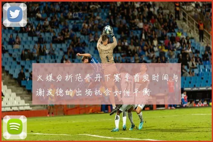 火媒分析范乔丹下赛季首发时间与谢泼德的出场机会如何平衡