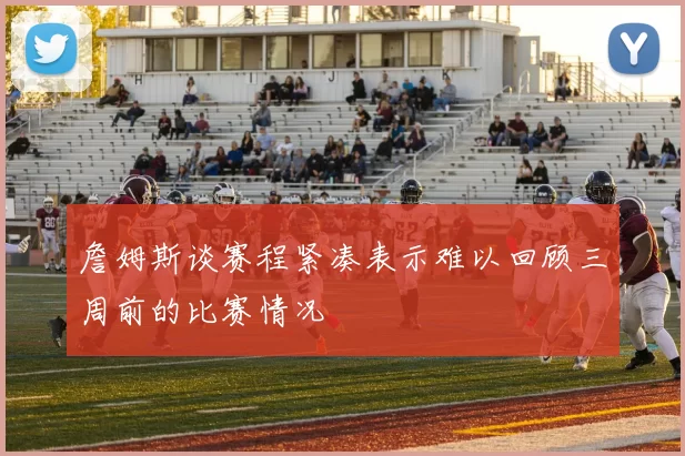 詹姆斯谈赛程紧凑表示难以回顾三周前的比赛情况