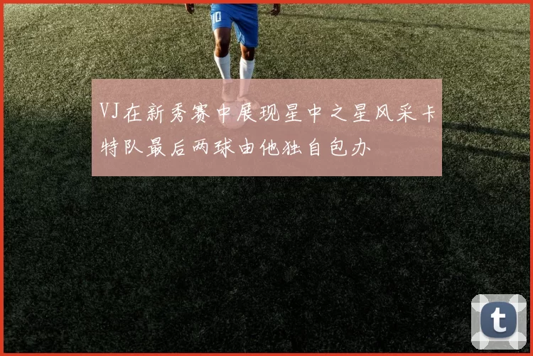 VJ在新秀赛中展现星中之星风采卡特队最后两球由他独自包办