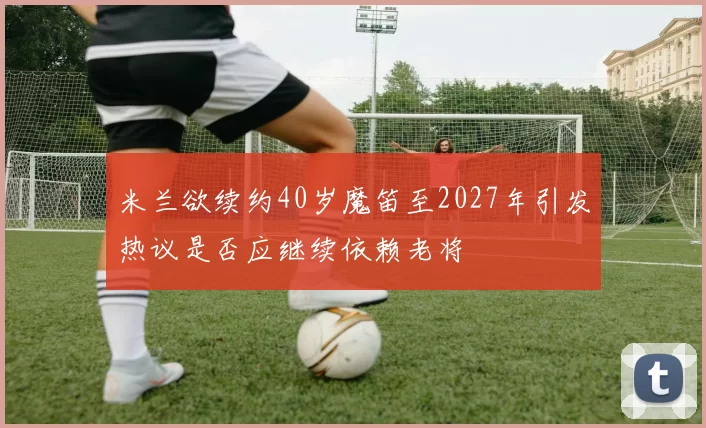 米兰欲续约40岁魔笛至2027年引发热议是否应继续依赖老将