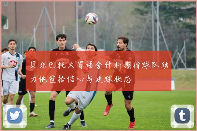 贝尔巴托夫寄语舍什科期待球队助力他重拾信心与进球状态