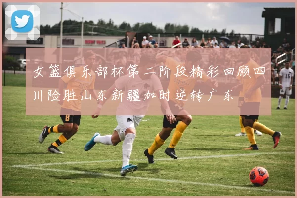 女篮俱乐部杯第二阶段精彩回顾四川险胜山东新疆加时逆转广东