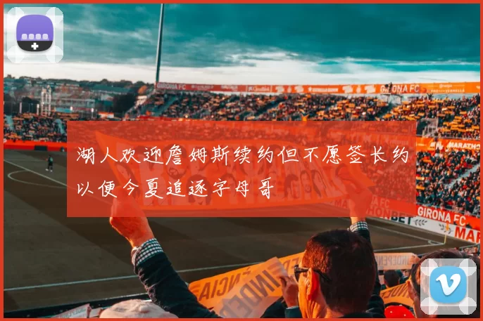 湖人欢迎詹姆斯续约但不愿签长约以便今夏追逐字母哥