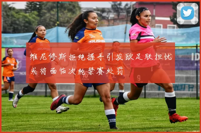 维尼修斯拒绝握手引发欧足联担忧或将面临次轮禁赛处罚