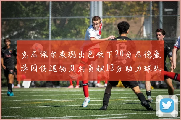 克尼佩尔表现出色砍下20分尼德豪泽因伤退场贝利贡献12分助力球队