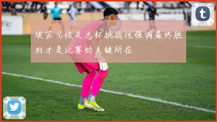 埃苏戈谈足总杯挑战性强调最终胜利才是比赛的关键所在