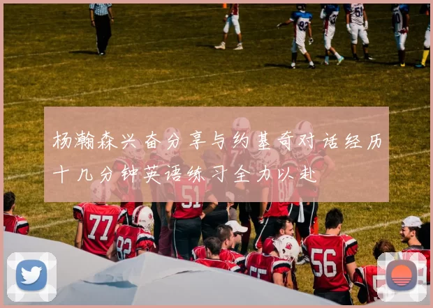 杨瀚森兴奋分享与约基奇对话经历十几分钟英语练习全力以赴
