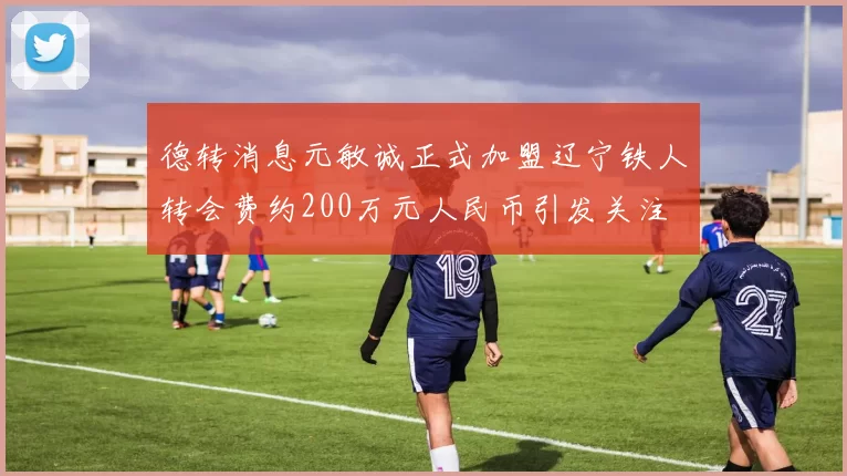 德转消息元敏诚正式加盟辽宁铁人转会费约200万元人民币引发关注