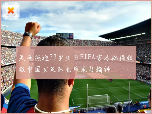 吴海燕迎33岁生日FIFA官方祝福致敬中国女足队长风采与精神