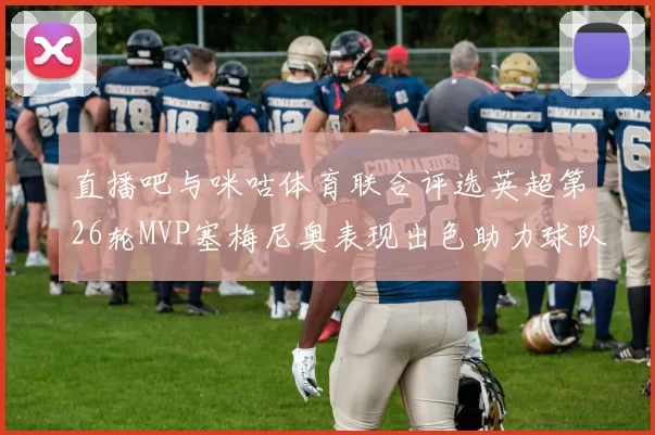 直播吧与咪咕体育联合评选英超第26轮MVP塞梅尼奥表现出色助力球队