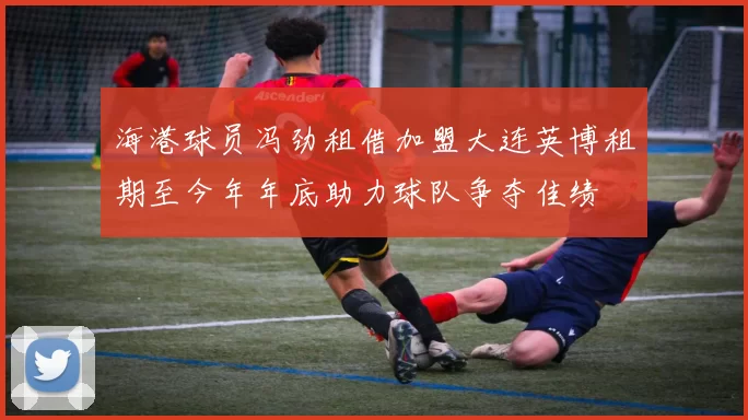 海港球员冯劲租借加盟大连英博租期至今年年底助力球队争夺佳绩