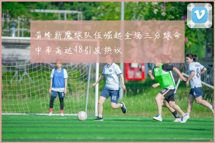 黄蜂新魔球队伍崛起全场三分球命中率高达48引发热议