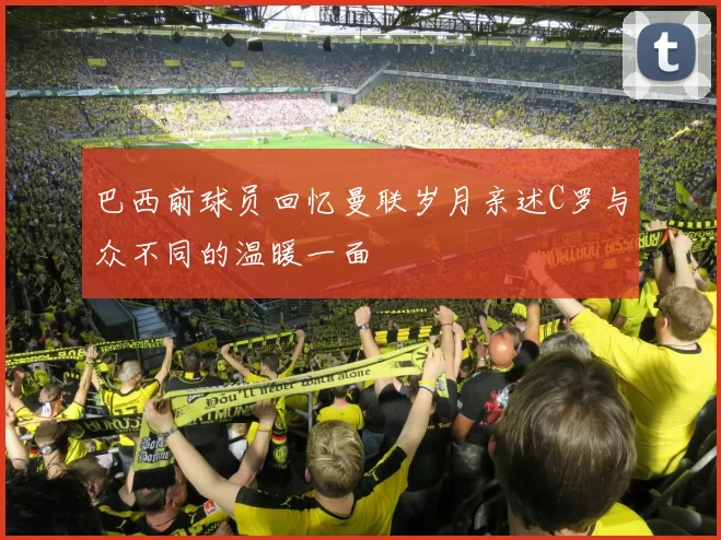 巴西前球员回忆曼联岁月亲述C罗与众不同的温暖一面