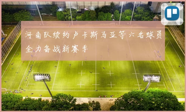 河南队续约卢卡斯马亚等六名球员全力备战新赛季