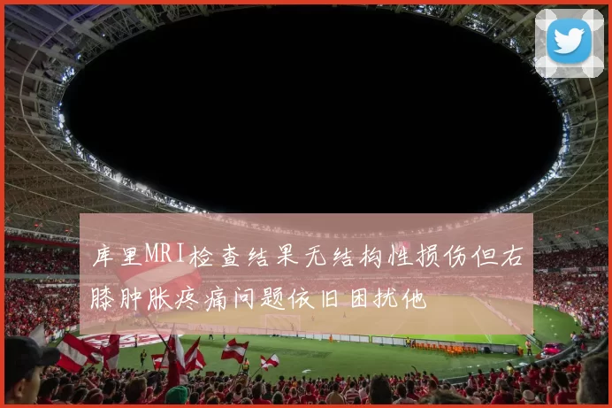 库里MRI检查结果无结构性损伤但右膝肿胀疼痛问题依旧困扰他