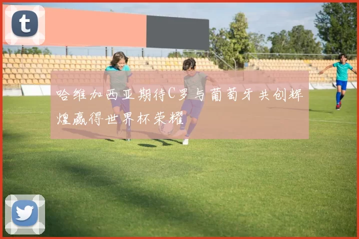 哈维加西亚期待C罗与葡萄牙共创辉煌赢得世界杯荣耀