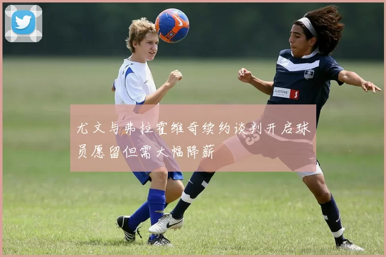 尤文与弗拉霍维奇续约谈判开启球员愿留但需大幅降薪